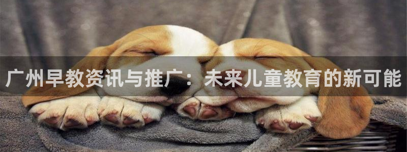 威九国际78m78下载：广州早教资讯与推广：未来儿童教育的新可能