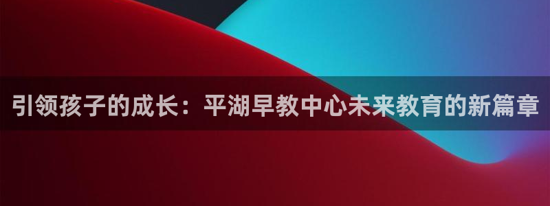 威九国际免费进入:引领孩子的成长:平湖早教中心未来教育的新篇章