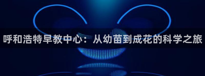 威九国际客服电话号码查询：呼和浩特早教中心：从幼苗到成花的科学之旅