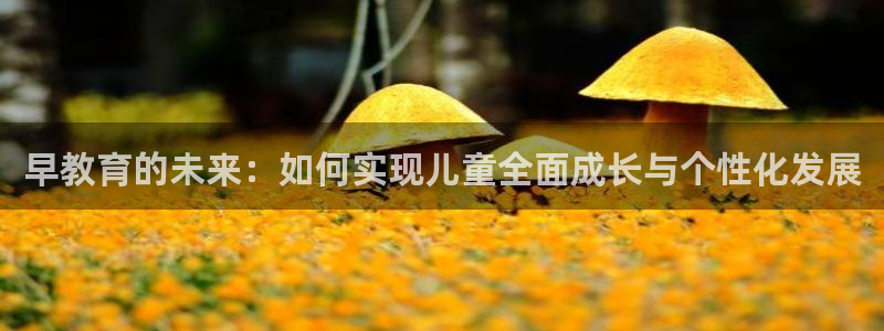 威九国际官网登录入口下载:早教育的未来:如何实现儿童全面成长与个性化发展