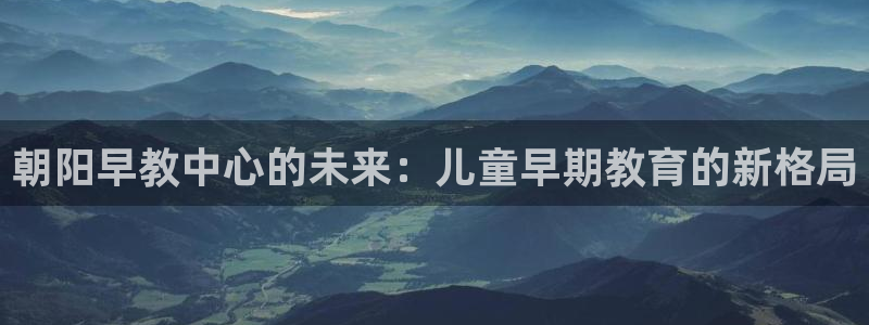 威九国际v96 bet会黑吗：朝阳早教中心的未来：儿童早期教育的新格局
