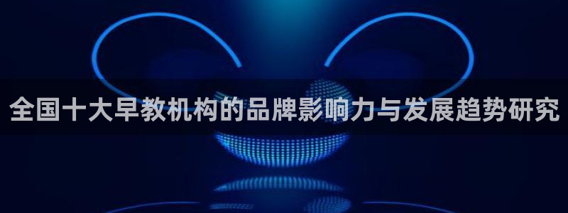 威九国际地址:全国十大早教机构的品牌影响力与发展趋势研究