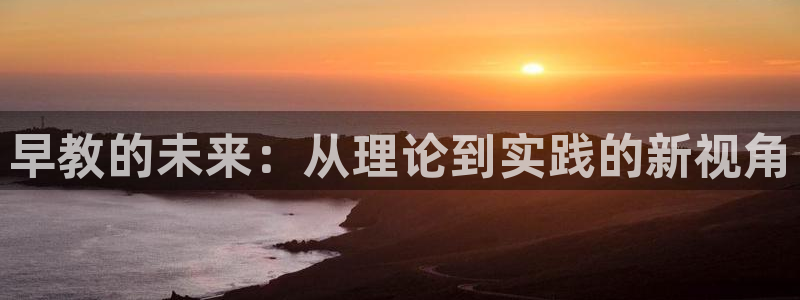 威九国际清砖码头在哪：早教的未来：从理论到实践的新视角