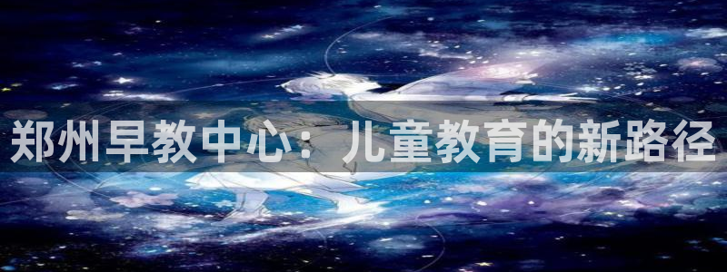 威九国际真人游戏：郑州早教中心：儿童教育的新路径
