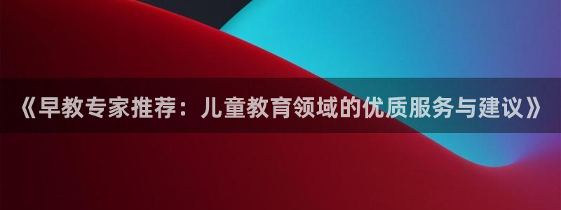 威九国际网站客服电话多少号码:《早教专家推荐:儿童教育领域的优质服务与建议》