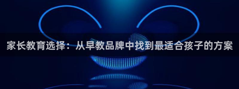 威九国际网站进入产品中心怎么进:家长教育选择:从早教品牌中找到最适合孩子的方案