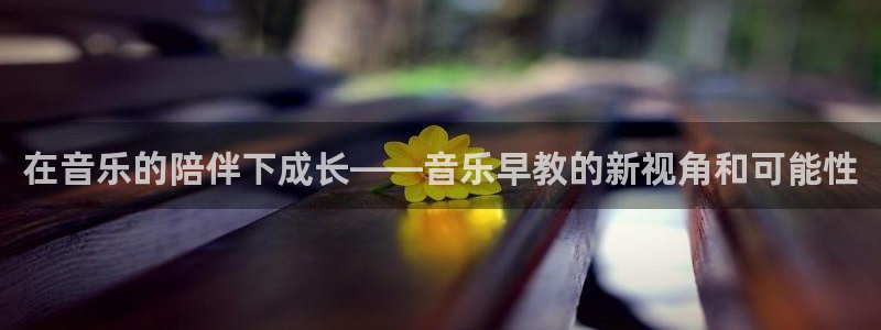 威九国际替好友去：在音乐的陪伴下成长——音乐早教的新视角和可能性