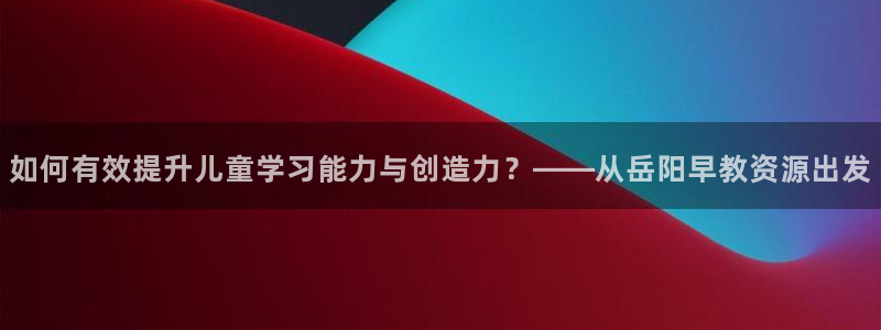 威九国际取款不会被骗吧是真的吗：如何有效提升儿童学习能力与创造力？——从岳阳早教