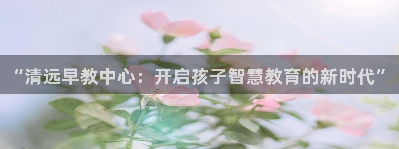 威九国际娜娜：“清远早教中心：开启孩子智慧教育的新时代”